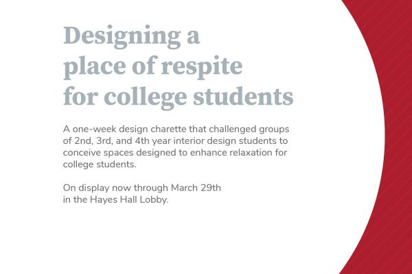 White graphic with a curved red boundary to the right and gray text stating: Designing a place of respite for college students. A one-week design charette that challenged groups of 2nd, 3rd, and 4th year interior design students to conceive spaces designed to enhance relaxation for college students. On display now through March 29th in the Hayes Hall Lobby.